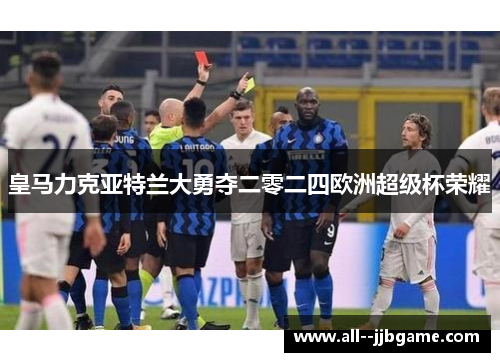 皇马力克亚特兰大勇夺二零二四欧洲超级杯荣耀 皇马力克亚特兰大勇夺二零二四欧洲超级杯荣耀