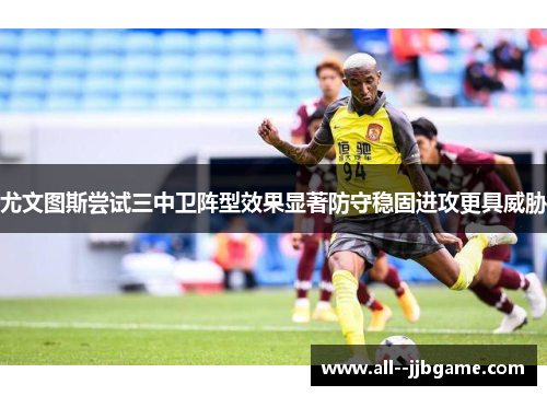 尤文图斯尝试三中卫阵型效果显著防守稳固进攻更具威胁
